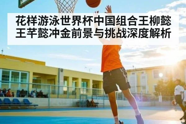 花样游泳世界杯中国组合王柳懿王芊懿冲金前景与挑战深度解析